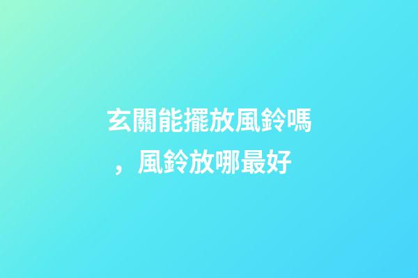 玄關能擺放風鈴嗎，風鈴放哪最好